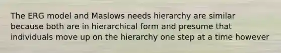 The ERG model and Maslows needs hierarchy are similar because both are in hierarchical form and presume that individuals move up on the hierarchy one step at a time however