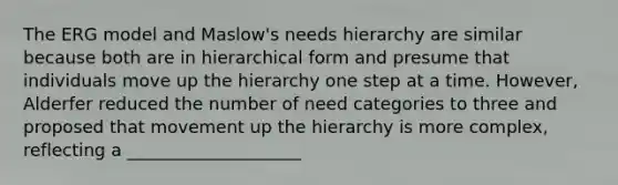 The ERG model and Maslow's needs hierarchy are similar because both are in hierarchical form and presume that individuals move up the hierarchy one step at a time. However, Alderfer reduced the number of need categories to three and proposed that movement up the hierarchy is more complex, reflecting a ____________________