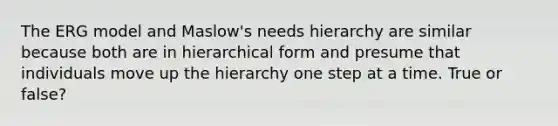 The ERG model and Maslow's needs hierarchy are similar because both are in hierarchical form and presume that individuals move up the hierarchy one step at a time. True or false?