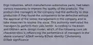 Ergo Industries, which manufactures automotive parts, had taken various measures to improve the quality of the products. The product-line managers at the company had the authority to stop production if they found the components to be defective without the approval of the senior management in the company and to take measures to resolve the issue. This authority motivated the managers to perform their jobs better. According to Hackman and Oldham work design model, which of the following core job characteristics is influencing the performance of managers in the above scenario? A]Skill variety B]Task identity C]Autonomy D]Task significance