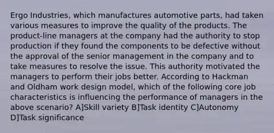 Ergo Industries, which manufactures automotive parts, had taken various measures to improve the quality of the products. The product-line managers at the company had the authority to stop production if they found the components to be defective without the approval of the senior management in the company and to take measures to resolve the issue. This authority motivated the managers to perform their jobs better. According to Hackman and Oldham work design model, which of the following core job characteristics is influencing the performance of managers in the above scenario? A]Skill variety B]Task identity C]Autonomy D]Task significance