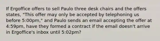 If Ergoffice offers to sell Paulo three desk chairs and the offers states, "This offer may only be accepted by telephoning us before 5:00pm," and Paulo sends an email accepting the offer at 4:59pm, have they formed a contract if the email doesn't arrive in Ergoffice's inbox until 5:02pm?