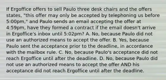 If Ergoffice offers to sell Paulo three desk chairs and the offers states, "this offer may only be accepted by telephoning us before 5:00pm," and Paulo sends an email accepting the offer at 4:59pm, have they formed a contract if the email doesn't arrive in Ergoffice's inbox until 5:02pm? A. No, because Paulo did not use an authorized means to accept the offer. B. Yes, because Paulo sent the acceptance prior to the deadline, in accordance with the mailbox rule. C. No, because Paulo's acceptance did not reach Ergoffice until after the deadline. D. No, because Paulo did not use an authorized means to accept the offer AND his acceptance did not reach Ergoffice until after the deadline.