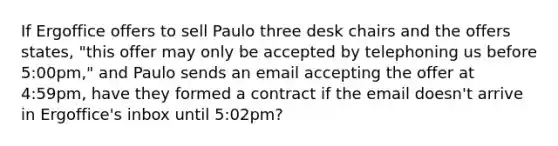 If Ergoffice offers to sell Paulo three desk chairs and the offers states, "this offer may only be accepted by telephoning us before 5:00pm," and Paulo sends an email accepting the offer at 4:59pm, have they formed a contract if the email doesn't arrive in Ergoffice's inbox until 5:02pm?