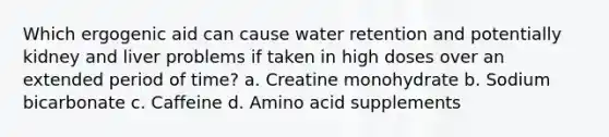 Which ergogenic aid can cause water retention and potentially kidney and liver problems if taken in high doses over an extended period of time? a. Creatine monohydrate b. Sodium bicarbonate c. Caffeine d. Amino acid supplements