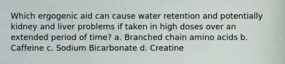 Which ergogenic aid can cause water retention and potentially kidney and liver problems if taken in high doses over an extended period of time? a. Branched chain amino acids b. Caffeine c. Sodium Bicarbonate d. Creatine