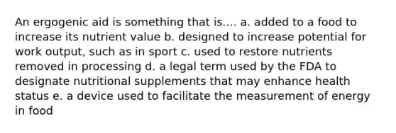 An ergogenic aid is something that is.... a. added to a food to increase its nutrient value b. designed to increase potential for work output, such as in sport c. used to restore nutrients removed in processing d. a legal term used by the FDA to designate nutritional supplements that may enhance health status e. a device used to facilitate the measurement of energy in food