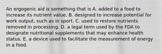 An ergogenic aid is something that is A. added to a food to increase its nutrient value. B. designed to increase potential for work output, such as in sport. C. used to restore nutrients removed in processing. D. a legal term used by the FDA to designate nutritional supplements that may enhance health status. E. a device used to facilitate the measurement of energy in a food.