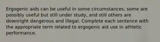 Ergogenic aids can be useful in some circumstances, some are possibly useful but still under study, and still others are downright dangerous and illegal. Complete each sentence with the appropriate term related to ergogenic aid use in athletic performance.