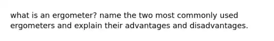 what is an ergometer? name the two most commonly used ergometers and explain their advantages and disadvantages.