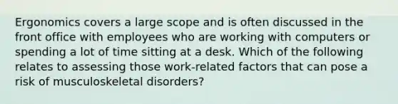 ​Ergonomics covers a large scope and is often discussed in the front office with employees who are working with computers or spending a lot of time sitting at a desk. Which of the following relates to assessing those work-related factors that can pose a risk of musculoskeletal disorders?