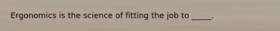Ergonomics is the science of fitting the job to _____.