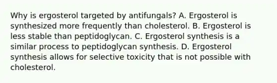 Why is ergosterol targeted by antifungals? A. Ergosterol is synthesized more frequently than cholesterol. B. Ergosterol is less stable than peptidoglycan. C. Ergosterol synthesis is a similar process to peptidoglycan synthesis. D. Ergosterol synthesis allows for selective toxicity that is not possible with cholesterol.