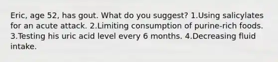 Eric, age 52, has gout. What do you suggest? 1.Using salicylates for an acute attack. 2.Limiting consumption of purine-rich foods. 3.Testing his uric acid level every 6 months. 4.Decreasing fluid intake.