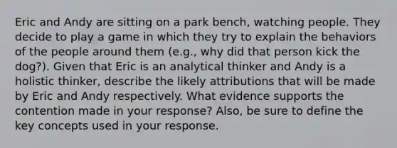 Eric and Andy are sitting on a park bench, watching people. They decide to play a game in which they try to explain the behaviors of the people around them (e.g., why did that person kick the dog?). Given that Eric is an analytical thinker and Andy is a holistic thinker, describe the likely attributions that will be made by Eric and Andy respectively. What evidence supports the contention made in your response? Also, be sure to define the key concepts used in your response.