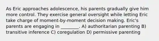 As Eric approaches adolescence, his parents gradually give him more control. They exercise general oversight while letting Eric take charge of moment-by-moment decision making. Eric's parents are engaging in ________. A) authoritarian parenting B) transitive inference C) coregulation D) permissive parenting