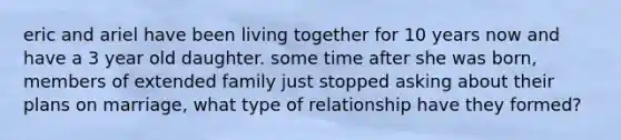 eric and ariel have been living together for 10 years now and have a 3 year old daughter. some time after she was born, members of extended family just stopped asking about their plans on marriage, what type of relationship have they formed?