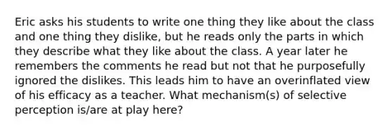 Eric asks his students to write one thing they like about the class and one thing they dislike, but he reads only the parts in which they describe what they like about the class. A year later he remembers the comments he read but not that he purposefully ignored the dislikes. This leads him to have an overinflated view of his efficacy as a teacher. What mechanism(s) of selective perception is/are at play here?