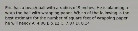 Eric has a beach ball with a radius of 9 inches. He is planning to wrap the ball with wrapping paper. Which of the following is the best estimate for the number of square feet of wrapping paper he will need? A. 4.08 B 5.12 C. 7.07 D. 8.14