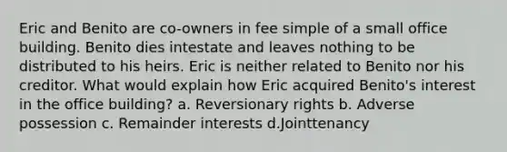 Eric and Benito are co-owners in fee simple of a small office building. Benito dies intestate and leaves nothing to be distributed to his heirs. Eric is neither related to Benito nor his creditor. What would explain how Eric acquired Benito's interest in the office building? a. Reversionary rights b. Adverse possession c. Remainder interests d.Jointtenancy