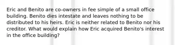 Eric and Benito are co-owners in fee simple of a small office building. Benito dies intestate and leaves nothing to be distributed to his heirs. Eric is neither related to Benito nor his creditor. What would explain how Eric acquired Benito's interest in the office building?