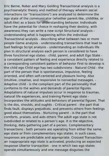 Eric Berne, Rober and Mary Golding Transactional analysis is a psychoanalytic theory and method of therapy wherein social interactions (or "transactions") are analyzed to determine the ego state of the communicator (whether parent-like, childlike, or adult-like) as a basis for understanding behavior. Individuals have the potential for choice in reshaping their destiny, with awareness they can write a new script Structural analysis - understanding what is happening within the individual Transactional analysis - describing what between two or more people Game analysis - understanding transactions that lead to bad feelings Script analysis - understanding an individuals life plan In structural analysis each person is considered to have three functional ego states - child, parent, and adult Ego State - a consistent pattern of feeling and experience directly related to a corresponding consistent pattern of behavior First to develop is the child ego Child ego has two subdivisions - Natural Child - the part of the person that is spontaneous, impulsive, feeling oriented, and often self-centered and pleasure loving. Also intuitive, creative, and responsive to nonverbal messages. - Adaptive child - is the compliant part of the personality that conforms to the wishes and demands of parental figures. Adaptations of natural impulses occur in response to traumas, natural life experiences, and training Parent ego state - incorporates the attitudes and behaviors of parental figures. That is the dos, shoulds, and oughts - Critical parent - the part that finds fault, displays prejudices, and prevents others from feelings good about themselves - Nurturing parent - is the part that comforts, praises, and aids others The adult ego state is not subdivided or related to a person's age. It is the objective, thinking, data-gathering part of a person. Complementary transactions - both persons are operating from either the same ego state or from complementary ego states. In such cases, responses are predictable and appropriate. Crossed Transaction- an inappropriate ego state is activated, producing an expected response Ulterior transaction - one in which two ego states operate simultaneously and one message disguises the