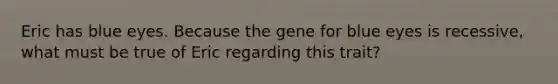 Eric has blue eyes. Because the gene for blue eyes is recessive, what must be true of Eric regarding this trait?