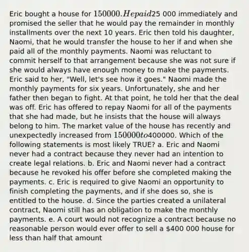 Eric bought a house for 150 000. He paid25 000 immediately and promised the seller that he would pay the remainder in monthly installments over the next 10 years. Eric then told his daughter, Naomi, that he would transfer the house to her if and when she paid all of the monthly payments. Naomi was reluctant to commit herself to that arrangement because she was not sure if she would always have enough money to make the payments. Eric said to her, "Well, let's see how it goes." Naomi made the monthly payments for six years. Unfortunately, she and her father then began to fight. At that point, he told her that the deal was off. Eric has offered to repay Naomi for all of the payments that she had made, but he insists that the house will always belong to him. The market value of the house has recently and unexpectedly increased from 150 000 to400000. Which of the following statements is most likely TRUE? a. Eric and Naomi never had a contract because they never had an intention to create legal relations. b. Eric and Naomi never had a contract because he revoked his offer before she completed making the payments. c. Eric is required to give Naomi an opportunity to finish completing the payments, and if she does so, she is entitled to the house. d. Since the parties created a unilateral contract, Naomi still has an obligation to make the monthly payments. e. A court would not recognize a contract because no reasonable person would ever offer to sell a 400 000 house for less than half that amount