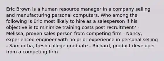 Eric Brown is a human resource manager in a company selling and manufacturing personal computers. Who among the following is Eric most likely to hire as a salesperson if his objective is to minimize training costs post recruitment? - Melissa, proven sales person from competing firm - Nancy, experienced engineer with no prior experience in personal selling - Samantha, fresh college graduate - Richard, product developer from a competing firm