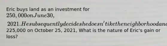 Eric buys land as an investment for 250,000 on June 30, 2021. He subsequently decides he doesn't ike the neighborhood and sells the land for225,000 on October 25, 2021, What is the nature of Eric's gain or loss?