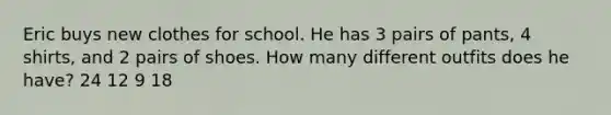 Eric buys new clothes for school. He has 3 pairs of pants, 4 shirts, and 2 pairs of shoes. How many different outfits does he have? 24 12 9 18