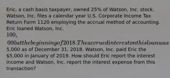 Eric, a cash basis taxpayer, owned 25% of Watson, Inc. stock. Watson, Inc. files a calendar year U.S. Corporate Income Tax Return Form 1120 employing the accrual method of accounting. Eric loaned Watson, Inc. 100,000 at the beginning of 2018. The accrued interest on this loan was5,000 as of December 31, 2018. Watson, Inc. paid Eric the 5,000 in January of 2019. How should Eric report the interest income and Watson, Inc. report the interest expense from this transaction?