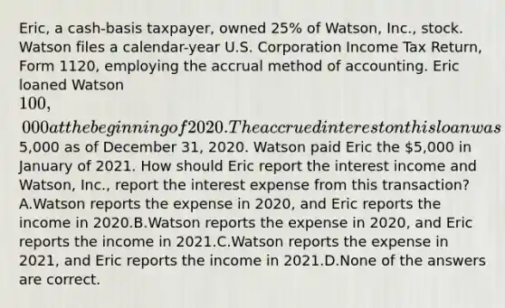 Eric, a cash-basis taxpayer, owned 25% of Watson, Inc., stock. Watson files a calendar-year U.S. Corporation Income Tax Return, Form 1120, employing the accrual method of accounting. Eric loaned Watson 100,000 at the beginning of 2020. The accrued interest on this loan was5,000 as of December 31, 2020. Watson paid Eric the 5,000 in January of 2021. How should Eric report the interest income and Watson, Inc., report the interest expense from this transaction?A.Watson reports the expense in 2020, and Eric reports the income in 2020.B.Watson reports the expense in 2020, and Eric reports the income in 2021.C.Watson reports the expense in 2021, and Eric reports the income in 2021.D.None of the answers are correct.