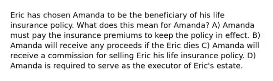 Eric has chosen Amanda to be the beneficiary of his life insurance policy. What does this mean for Amanda? A) Amanda must pay the insurance premiums to keep the policy in effect. B) Amanda will receive any proceeds if the Eric dies C) Amanda will receive a commission for selling Eric his life insurance policy. D) Amanda is required to serve as the executor of Eric's estate.