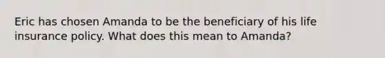 Eric has chosen Amanda to be the beneficiary of his life insurance policy. What does this mean to Amanda?