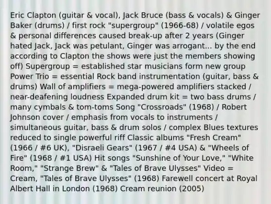 Eric Clapton (guitar & vocal), Jack Bruce (bass & vocals) & Ginger Baker (drums) / first rock "supergroup" (1966-68) / volatile egos & personal differences caused break-up after 2 years (Ginger hated Jack, Jack was petulant, Ginger was arrogant... by the end according to Clapton the shows were just the members showing off) Supergroup = established star musicians form new group Power Trio = essential Rock band instrumentation (guitar, bass & drums) Wall of amplifiers = mega-powered amplifiers stacked / near-deafening loudness Expanded drum kit = two bass drums / many cymbals & tom-toms Song "Crossroads" (1968) / Robert Johnson cover / emphasis from vocals to instruments / simultaneous guitar, bass & drum solos / complex Blues textures reduced to single powerful riff Classic albums "Fresh Cream" (1966 / #6 UK), "Disraeli Gears" (1967 / #4 USA) & "Wheels of Fire" (1968 / #1 USA) Hit songs "Sunshine of Your Love," "White Room," "Strange Brew" & "Tales of Brave Ulysses" Video = Cream, "Tales of Brave Ulysses" (1968) Farewell concert at Royal Albert Hall in London (1968) Cream reunion (2005)