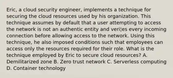 Eric, a cloud security engineer, implements a technique for securing the cloud resources used by his organization. This technique assumes by default that a user attempting to access the network is not an authentic entity and veri¦es every incoming connection before allowing access to the network. Using this technique, he also imposed conditions such that employees can access only the resources required for their role. What is the technique employed by Eric to secure cloud resources? A. Demilitarized zone B. Zero trust network C. Serverless computing D. Container technology