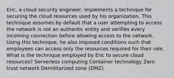 Eric, a cloud security engineer, implements a technique for securing the cloud resources used by his organization. This technique assumes by default that a user attempting to access the network is not an authentic entity and verifies every incoming connection before allowing access to the network. Using this technique, he also imposed conditions such that employees can access only the resources required for their role. What is the technique employed by Eric to secure cloud resources? Serverless computing Container technology Zero trust network Demilitarized zone (DMZ)