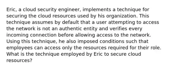 Eric, a cloud security engineer, implements a technique for securing the cloud resources used by his organization. This technique assumes by default that a user attempting to access the network is not an authentic entity and verifies every incoming connection before allowing access to the network. Using this technique, he also imposed conditions such that employees can access only the resources required for their role. What is the technique employed by Eric to secure cloud resources?