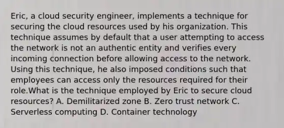 Eric, a cloud security engineer, implements a technique for securing the cloud resources used by his organization. This technique assumes by default that a user attempting to access the network is not an authentic entity and verifies every incoming connection before allowing access to the network. Using this technique, he also imposed conditions such that employees can access only the resources required for their role.What is the technique employed by Eric to secure cloud resources? A. Demilitarized zone B. Zero trust network C. Serverless computing D. Container technology