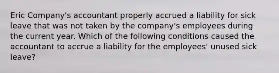 Eric Company's accountant properly accrued a liability for sick leave that was not taken by the company's employees during the current year. Which of the following conditions caused the accountant to accrue a liability for the employees' unused sick leave?