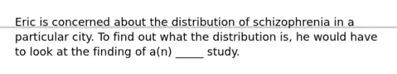 Eric is concerned about the distribution of schizophrenia in a particular city. To find out what the distribution is, he would have to look at the finding of a(n) _____ study.