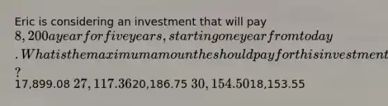 Eric is considering an investment that will pay 8,200 a year for five years, starting one year from today. What is the maximum amount he should pay for this investment if he desires a rate of return of 11.2 percent?17,899.08 27,117.3620,186.75 30,154.5018,153.55