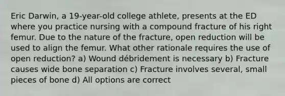 Eric Darwin, a 19-year-old college athlete, presents at the ED where you practice nursing with a compound fracture of his right femur. Due to the nature of the fracture, open reduction will be used to align the femur. What other rationale requires the use of open reduction? a) Wound débridement is necessary b) Fracture causes wide bone separation c) Fracture involves several, small pieces of bone d) All options are correct