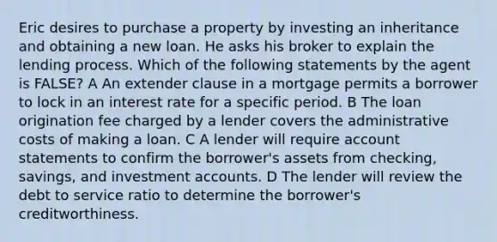 Eric desires to purchase a property by investing an inheritance and obtaining a new loan. He asks his broker to explain the lending process. Which of the following statements by the agent is FALSE? A An extender clause in a mortgage permits a borrower to lock in an interest rate for a specific period. B The loan origination fee charged by a lender covers the administrative costs of making a loan. C A lender will require account statements to confirm the borrower's assets from checking, savings, and investment accounts. D The lender will review the debt to service ratio to determine the borrower's creditworthiness.