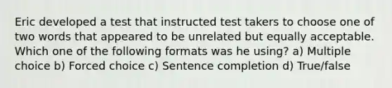 Eric developed a test that instructed test takers to choose one of two words that appeared to be unrelated but equally acceptable. Which one of the following formats was he using? a) Multiple choice b) Forced choice c) Sentence completion d) True/false