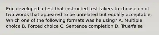 Eric developed a test that instructed test takers to choose on of two words that appeared to be unrelated but equally acceptable. Which one of the following formats was he using? A. Multiple choice B. Forced choice C. Sentence completion D. True/false