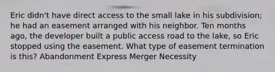 Eric didn't have direct access to the small lake in his subdivision; he had an easement arranged with his neighbor. Ten months ago, the developer built a public access road to the lake, so Eric stopped using the easement. What type of easement termination is this? Abandonment Express Merger Necessity