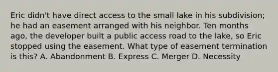 Eric didn't have direct access to the small lake in his subdivision; he had an easement arranged with his neighbor. Ten months ago, the developer built a public access road to the lake, so Eric stopped using the easement. What type of easement termination is this? A. Abandonment B. Express C. Merger D. Necessity