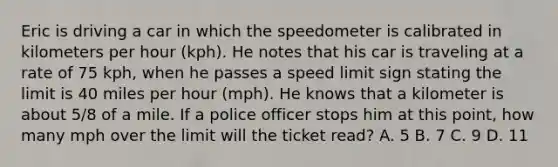 Eric is driving a car in which the speedometer is calibrated in kilometers per hour (kph). He notes that his car is traveling at a rate of 75 kph, when he passes a speed limit sign stating the limit is 40 miles per hour (mph). He knows that a kilometer is about 5/8 of a mile. If a police officer stops him at this point, how many mph over the limit will the ticket read? A. 5 B. 7 C. 9 D. 11